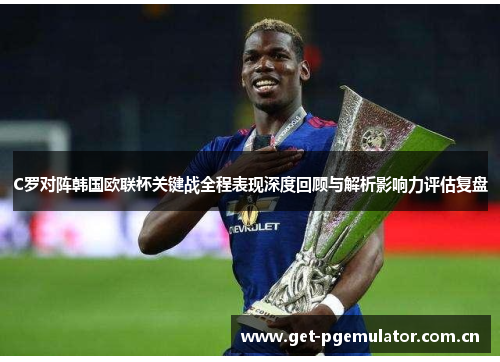 C罗对阵韩国欧联杯关键战全程表现深度回顾与解析影响力评估复盘 C罗对阵韩国欧联杯关键战全程表现深度回顾与解析影响力评估复盘