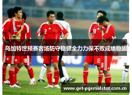 乌加特世预赛客场防守稳健全力力保不败成绩稳固 乌加特世预赛客场防守稳健全力力保不败成绩稳固
